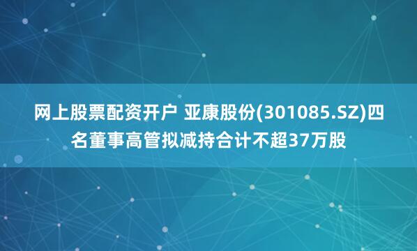 网上股票配资开户 亚康股份(301085.SZ)四名董事高管拟减持合计不超37万股