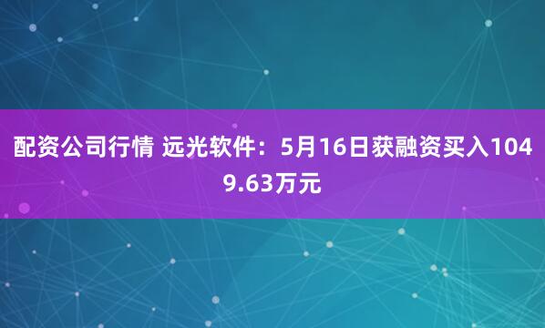 配资公司行情 远光软件：5月16日获融资买入1049.63万元