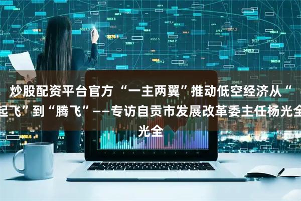 炒股配资平台官方 “一主两翼”推动低空经济从“起飞”到“腾飞”——专访自贡市发展改革委主任杨光全