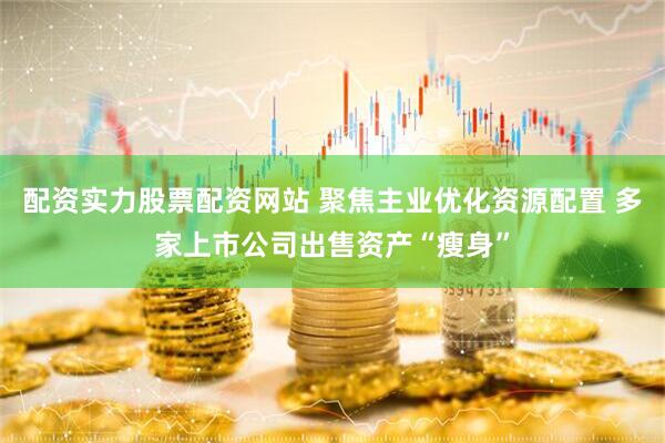 配资实力股票配资网站 聚焦主业优化资源配置 多家上市公司出售资产“瘦身”
