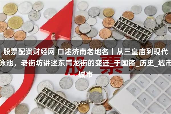 股票配资财经网 口述济南老地名｜从三皇庙到现代泳池，老街坊讲述东青龙街的变迁_于国锋_历史_城市