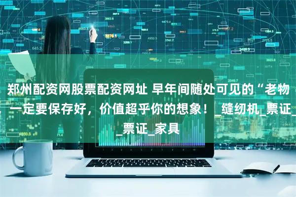 郑州配资网股票配资网址 早年间随处可见的“老物件”，一定要保存好，价值超乎你的想象！_缝纫机_票证_家具