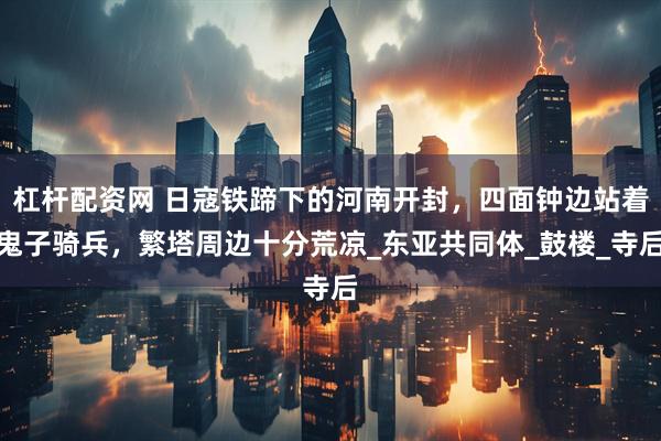 杠杆配资网 日寇铁蹄下的河南开封，四面钟边站着鬼子骑兵，繁塔周边十分荒凉_东亚共同体_鼓楼_寺后