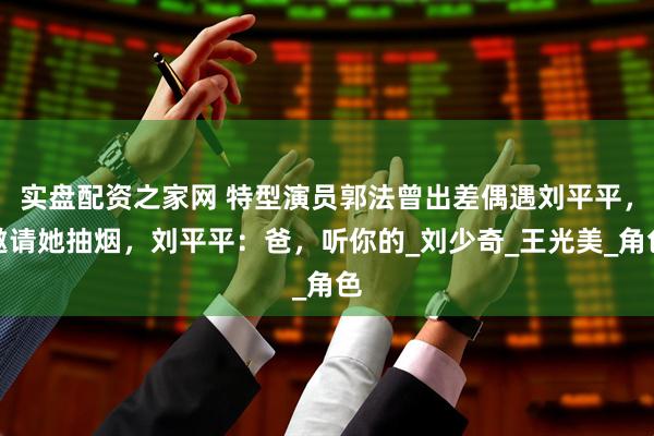 实盘配资之家网 特型演员郭法曾出差偶遇刘平平，邀请她抽烟，刘平平：爸，听你的_刘少奇_王光美_角色