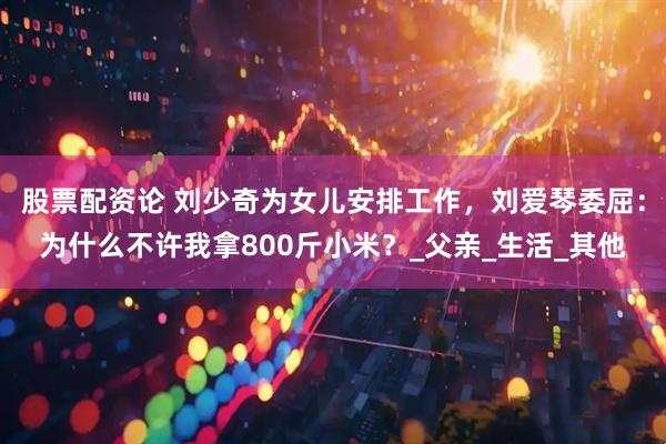 股票配资论 刘少奇为女儿安排工作，刘爱琴委屈：为什么不许我拿800斤小米？_父亲_生活_其他