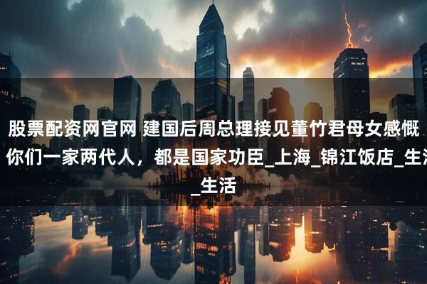 股票配资网官网 建国后周总理接见董竹君母女感慨：你们一家两代人，都是国家功臣_上海_锦江饭店_生活