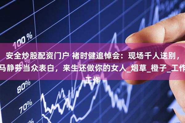 安全炒股配资门户 褚时健追悼会：现场千人送别，马静芬当众表白，来生还做你的女人_烟草_橙子_工作