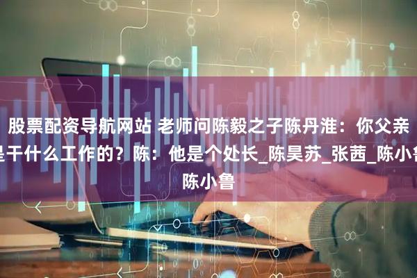 股票配资导航网站 老师问陈毅之子陈丹淮：你父亲是干什么工作的？陈：他是个处长_陈昊苏_张茜_陈小鲁
