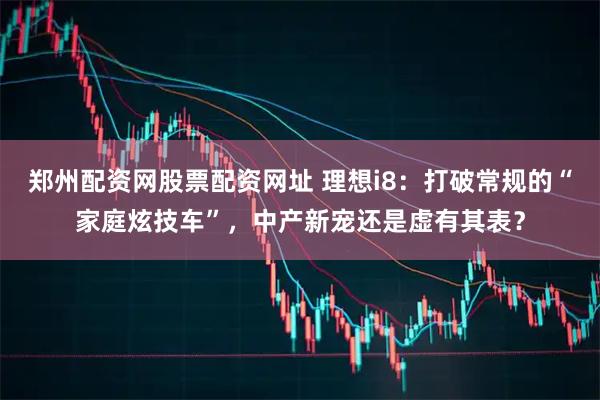郑州配资网股票配资网址 理想i8：打破常规的“家庭炫技车”，中产新宠还是虚有其表？