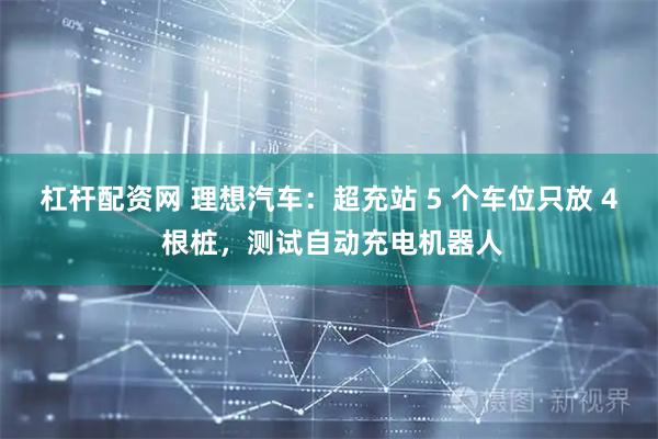 杠杆配资网 理想汽车：超充站 5 个车位只放 4 根桩，测试自动充电机器人