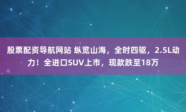 股票配资导航网站 纵览山海，全时四驱，2.5L动力！全进口SUV上市，现款跌至18万