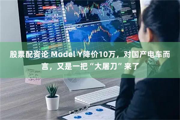 股票配资论 Model Y降价10万，对国产电车而言，又是一把“大屠刀”来了