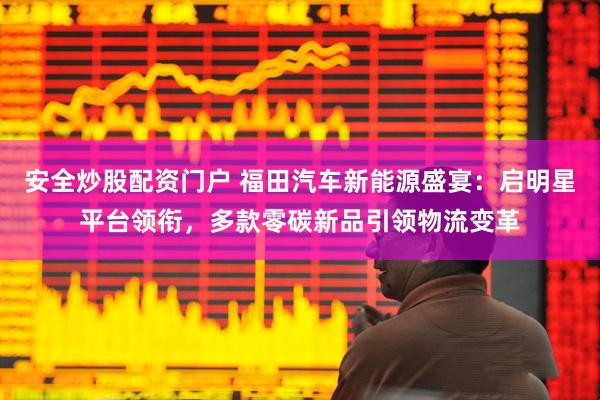 安全炒股配资门户 福田汽车新能源盛宴：启明星平台领衔，多款零碳新品引领物流变革