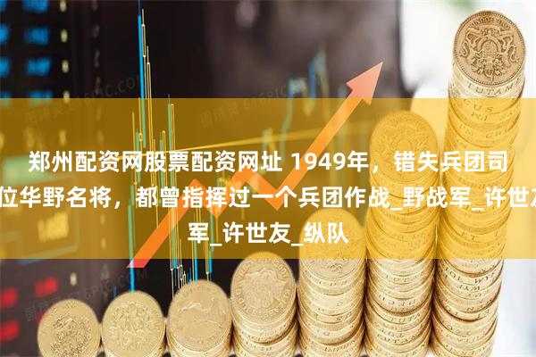 郑州配资网股票配资网址 1949年，错失兵团司令的两位华野名将，都曾指挥过一个兵团作战_野战军_许世友_纵队