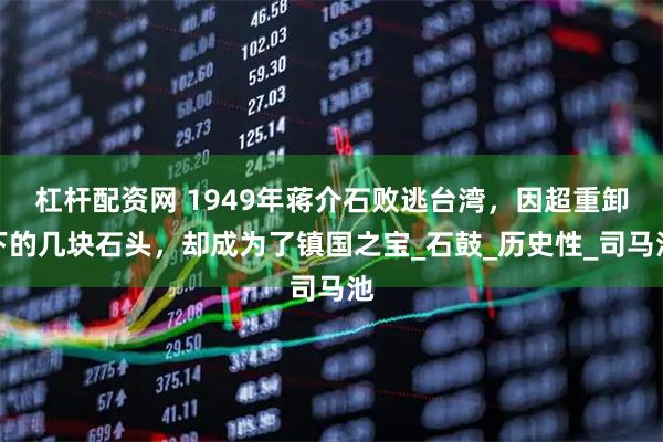 杠杆配资网 1949年蒋介石败逃台湾，因超重卸下的几块石头，却成为了镇国之宝_石鼓_历史性_司马池