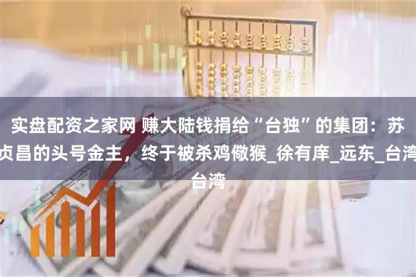 实盘配资之家网 赚大陆钱捐给“台独”的集团：苏贞昌的头号金主，终于被杀鸡儆猴_徐有庠_远东_台湾