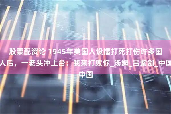 股票配资论 1945年美国人设擂打死打伤许多国人后，一老头冲上台：我来打败你_汤姆_吕紫剑_中国