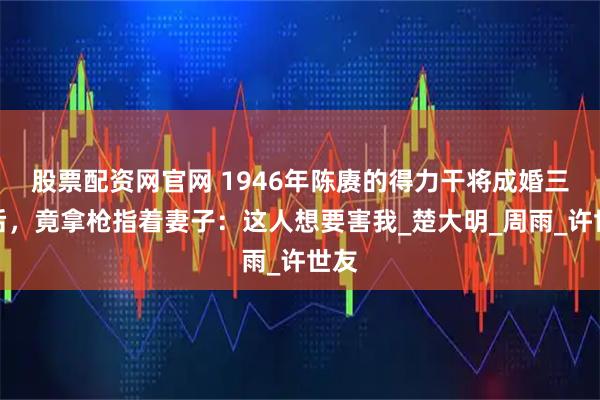 股票配资网官网 1946年陈赓的得力干将成婚三天后，竟拿枪指着妻子：这人想要害我_楚大明_周雨_许世友