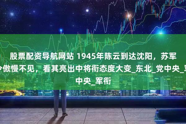 股票配资导航网站 1945年陈云到达沈阳，苏军司令傲慢不见，看其亮出中将衔态度大变_东北_党中央_军衔