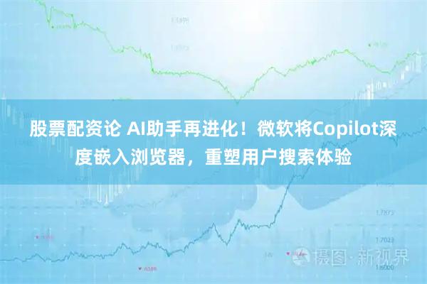 股票配资论 AI助手再进化！微软将Copilot深度嵌入浏览器，重塑用户搜索体验