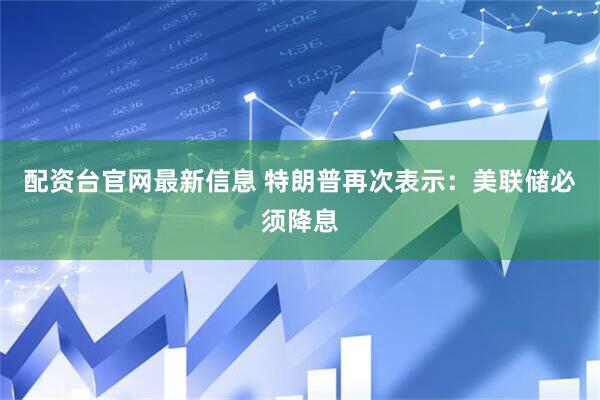 配资台官网最新信息 特朗普再次表示：美联储必须降息