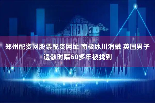 郑州配资网股票配资网址 南极冰川消融 英国男子遗骸时隔60多年被找到