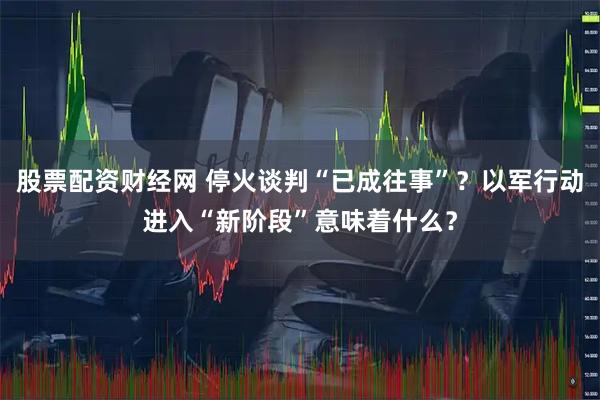 股票配资财经网 停火谈判“已成往事”？以军行动进入“新阶段”意味着什么？