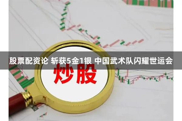 股票配资论 斩获5金1银 中国武术队闪耀世运会