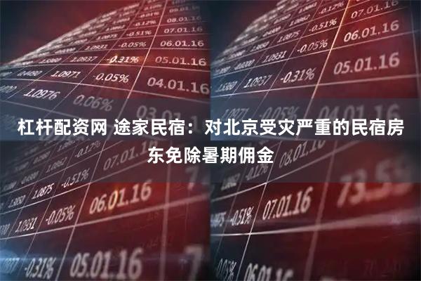 杠杆配资网 途家民宿：对北京受灾严重的民宿房东免除暑期佣金