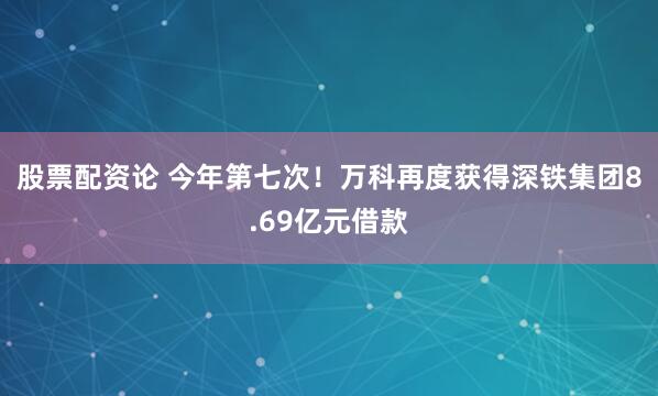 股票配资论 今年第七次！万科再度获得深铁集团8.69亿元借款