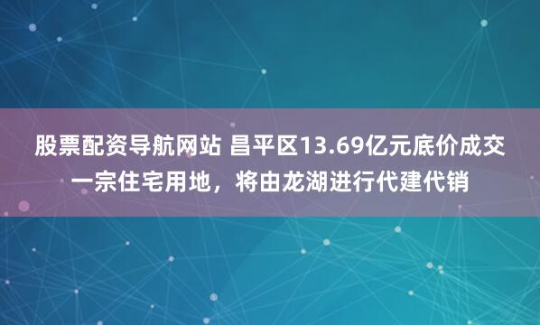 股票配资导航网站 昌平区13.69亿元底价成交一宗住宅用地，将由龙湖进行代建代销