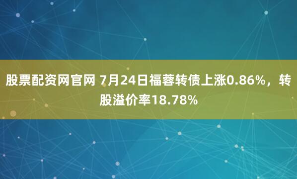 股票配资网官网 7月24日福蓉转债上涨0.86%，转股溢价率18.78%