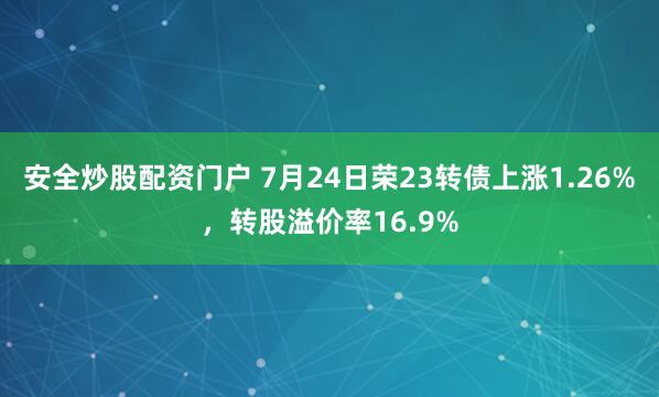 安全炒股配资门户 7月24日荣23转债上涨1.26%，转股溢价率16.9%