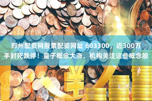 郑州配资网股票配资网址 603300，近300万手封死跌停！量子概念大涨，机构关注这些概念股