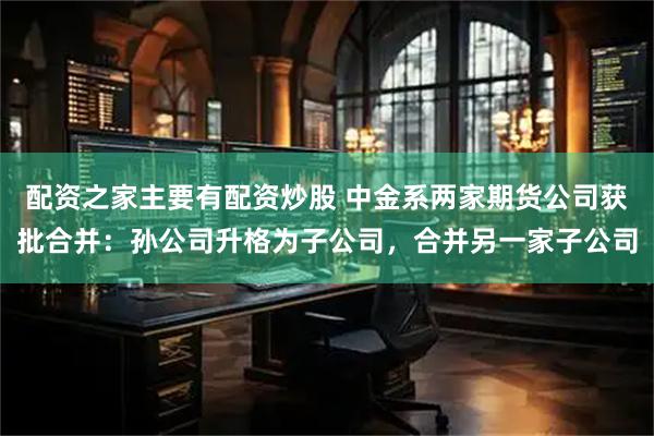 配资之家主要有配资炒股 中金系两家期货公司获批合并：孙公司升格为子公司，合并另一家子公司
