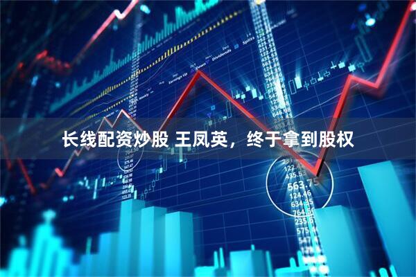长线配资炒股 王凤英，终于拿到股权